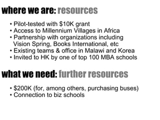 where we are: resources
  • Pilot-tested with $10K grant
  • Access to Millennium Villages in Africa
  • Partnership with organizations including
    Vision Spring, Books International, etc
  • Existing teams & office in Malawi and Korea
  • Invited to HK by one of top 100 MBA schools

what we need: further resources
  • $200K (for, among others, purchasing buses)
  • Connection to biz schools
 