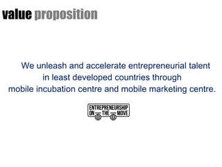 value proposition


   We unleash and accelerate entrepreneurial talent
          in least developed countries through
 mobile incubation centre and mobile marketing centre.
 