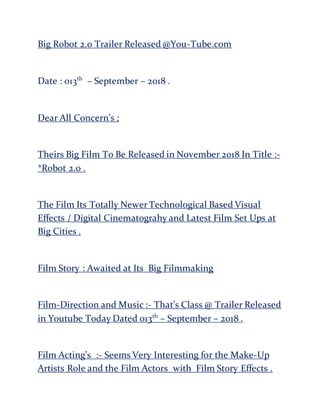 Big Robot 2.0 Trailer Released @You-Tube.com
Date : 013th
– September – 2018 .
Dear All Concern’s ;
Theirs Big Film To Be Released in November 2018 In Title :-
*Robot 2.0 .
The Film Its Totally Newer Technological Based Visual
Effects / Digital Cinematograhy and Latest Film Set Ups at
Big Cities .
Film Story : Awaited at Its Big Filmmaking
Film-Direction and Music :- That’s Class @ Trailer Released
in Youtube Today Dated 013th
– September – 2018 .
Film Acting’s :- Seems Very Interesting for the Make-Up
Artists Role and the Film Actors with Film Story Effects .
 