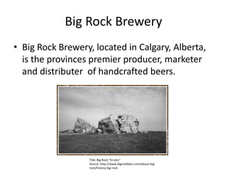Big Rock Brewery Big Rock Brewery, located in Calgary, Alberta, is the provinces premier producer, marketer and distributer  of handcrafted beers.  Title: Big Rock “Erratic” Source: http://www.bigrockbeer.com/about-big-rock/history-big-rock 