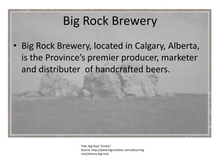 Big Rock Brewery Big Rock Brewery, located in Calgary, Alberta, is the Province’s premier producer, marketer and distributer  of handcrafted beers.  Title: Big Rock “Erratic” Source: http://www.bigrockbeer.com/about-big-rock/history-big-rock 