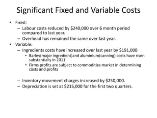 Significant Fixed and Variable CostsFixed:Labour costs reduced by $240,000 over 6 month period compared to last year.Overhead has remained the same over last year.Variable:Ingredients costs have increased over last year by $191,000Barley(major ingredient)and aluminium(canning) costs have risen substantially in 2011Firms profits are subject to commodities market in determining costs and profitsInventory movement charges increased by $250,000.Depreciation is set at $215,000 for the first two quarters.