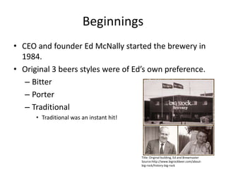 BeginningsCEO and founder Ed McNally started the brewery in 1984.Original 3 beers styles were of Ed’s own preference.BitterPorterTraditionalTraditional was an instant hit!Title: Original building, Ed and BrewmasterSource:http://www.bigrockbeer.com/about-big-rock/history-big-rock