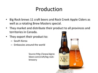 ProductionBig Rock brews 11 craft beers and Rock Creek Apple Ciders as well as a rotating Brew Masters special.They market and distribute their product to all provinces and territories in Canada.They export their product to:South KoreaEmbassies around the worldSource:http://www.bigrockbeer.com/craft/big-rock-brewery