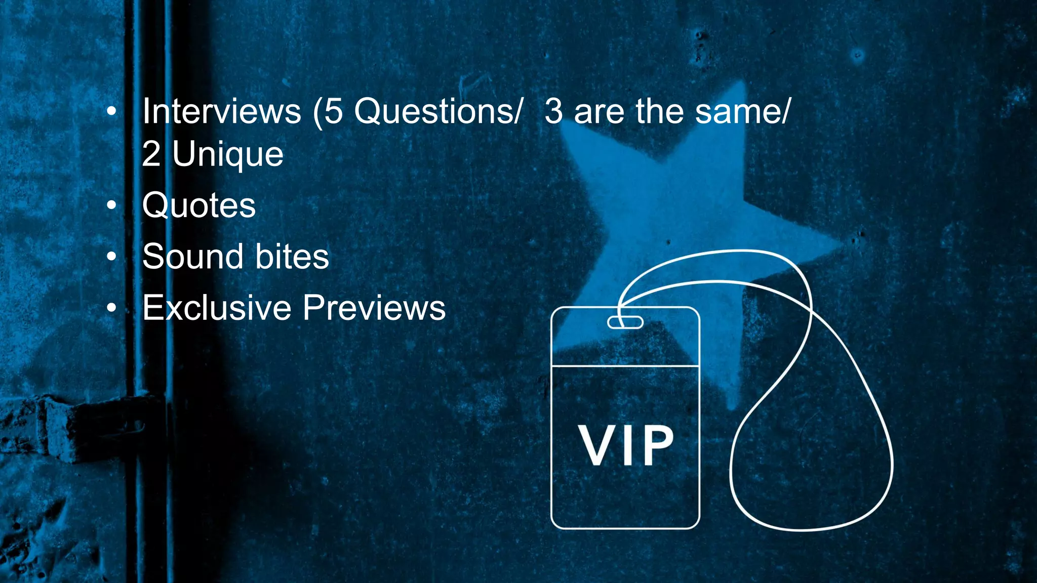 • Interviews (5 Questions/ 3 are the same/
2 Unique
• Quotes
• Sound bites
• Exclusive Previews
 