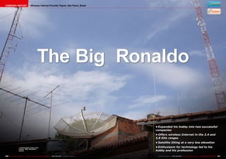 COMPANY REPORT                             Wireless Internet Provider Pignet, São Paulo, Brazil




                                                      The Big Ronaldo


                                                                                                                            •	Expanded his hobby into two successful
                                                                                                                            companies
                                                                                                                            •	Offers wireless Internet in the 2.4 and
                                                                                                                            5.8 GHz ranges
                                                                                                                            •	Satellite DXing at a very low elevation
                      ■ Transmission towers and                                                                             •	Enthusiasm for technology led to his
                       dishes: “Big” Ronaldo’s
                       system                                                                                               hobby and his profession

256 TELE-satellite International — The World‘s Largest Digital TV Trade Magazine — 06-07-08/2012 — www.TELE-satellite.com    www.TELE-satellite.com — 06-07-08/2012 — TELE-satellite International — 全球发行量最大的数字电视杂志   257
 