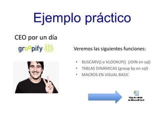 Ejemplo práctico 
Veremos las siguientes funciones: 
• BUSCARV() o VLOOKUP() (JOIN en sql) 
• TABLAS DINÁMICAS (group by en sql) 
• MACROS EN VISUAL BASIC 
CEO por un día 
