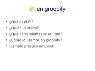 BI en groopify 
• ¿Qué es el BI? 
• ¿Quién lo utiliza? 
• ¿Qué herramientas se utilizan? 
• ¿Cómo lo usamos en groopify? 
• Ejemplo práctico en Excel 
 