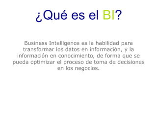 ¿Qué es el BI? 
Business Intelligence es la habilidad para 
transformar los datos en información, y la 
información en conocimiento, de forma que se 
pueda optimizar el proceso de toma de decisiones 
en los negocios. 
 