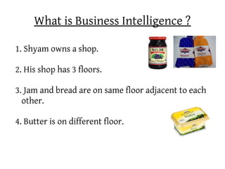 What is Business Intelligence ?

1. Shyam owns a shop.

2. His shop has 3 floors.

3. Jam and bread are on same floor adjacent to each
  other.

4. Butter is on different floor.
 