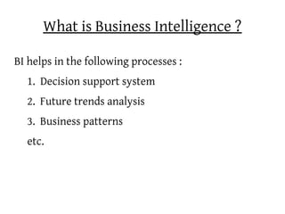 What is Business Intelligence ?

BI helps in the following processes :
  1. Decision support system
  2. Future trends analysis
  3. Business patterns
  etc.
 