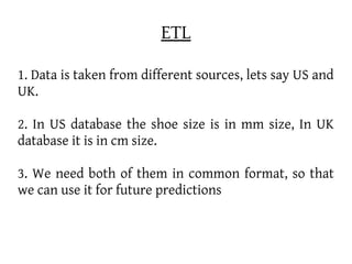 ETL

1. Data is taken from different sources, lets say US and
UK.

2. In US database the shoe size is in mm size, In UK
database it is in cm size.

3. We need both of them in common format, so that
we can use it for future predictions
 
