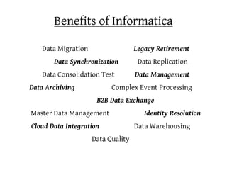 Benefits of Informatica

   Data Migration                  Legacy Retirement
       Data Synchronization         Data Replication
   Data Consolidation Test         Data Management
Data Archiving            Complex Event Processing
                     B2B Data Exchange
Master Data Management                Identity Resolution
Cloud Data Integration             Data Warehousing
                    Data Quality
 