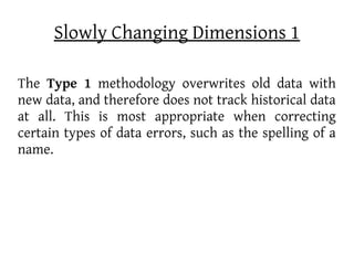 Slowly Changing Dimensions 1

The Type 1 methodology overwrites old data with
new data, and therefore does not track historical data
at all. This is most appropriate when correcting
certain types of data errors, such as the spelling of a
name.
 