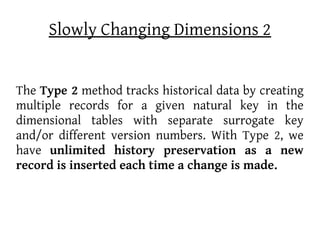 Slowly Changing Dimensions 2


The Type 2 method tracks historical data by creating
multiple records for a given natural key in the
dimensional tables with separate surrogate key
and/or different version numbers. With Type 2, we
have unlimited history preservation as a new
record is inserted each time a change is made.
 