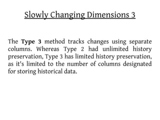 Slowly Changing Dimensions 3

The Type 3 method tracks changes using separate
columns. Whereas Type 2 had unlimited history
preservation, Type 3 has limited history preservation,
as it's limited to the number of columns designated
for storing historical data.
 