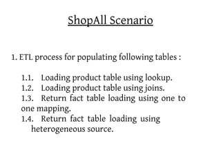 ShopAll Scenario

1. ETL process for populating following tables :

  1.1. Loading product table using lookup.
  1.2. Loading product table using joins.
  1.3. Return fact table loading using one to
  one mapping.
  1.4. Return fact table loading using
     heterogeneous source.
 