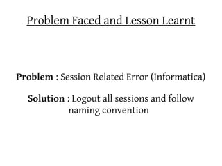 Problem Faced and Lesson Learnt



Problem : Session Related Error (Informatica)

  Solution : Logout all sessions and follow
           naming convention
 