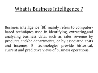 What is Business Intelligence ?


Business intelligence (BI) mainly refers to computer-
based techniques used in identifying, extracting,and
analyzing business data, such as sales revenue by
products and/or departments, or by associated costs
and incomes. BI technologies provide historical,
current and predictive views of business operations.
 