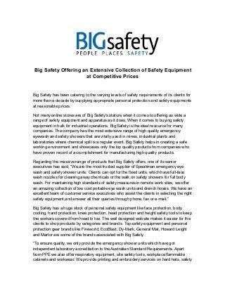 Big Safety Offering an Extensive Collection of Safety Equipment 
at Competitive Prices 
Big Safety has been catering to the varying levels of safety requirements of its clients for 
more than a decade by supplying appropriate personal protection and safety equipments 
at reasonable prices. 
Not many online stores are of Big Safety’s stature when it comes to offering as wide a 
range of safety equipment and apparatus as it does. When it comes to buying safety 
equipment in bulk for industrial operations, Big Safety is the ideal resource for many 
companies. The company has the most extensive range of high quality emergency 
eyewash and safety showers that are vitally used in mines, industrial plants and 
laboratories where chemical spill is a regular event. Big Safety helps in creating a safe 
working environment and showcases only the top quality products from companies who 
have proven record of accomplishment for manufacturing high quality products. 
Regarding the massive range of products that Big Safety offers, one of its senior 
executives has said, “We are the most trusted supplier of Speakman emergency eye 
wash and safety shower units. Clients can opt for the fixed units, which have full-face 
wash nozzles for cleaning away chemicals or the walk on safety showers for full body 
wash. For maintaining high standards of safety measures in remote work sites, we offer 
an amazing collection of low cost portable eye wash units and drench hoses. We have an 
excellent team of customer service executives who assist the clients in selecting the right 
safety equipment and answer all their queries through phone, fax or e-mail.” 
Big Safety has a huge stock of personal safety equipment like face protection, body 
cooling, hand protection, knee protection, head protection and height safety tools to keep 
the workers covered from head to toe. The well designed website makes it easier for the 
clients to shop products by categories and brands. Top safety equipment and personal 
protection gear brands like Fireworld, EcoBlast, Dy-Mark, General Mat, Howard Leight 
and Martor are some of the brands associated with Big Safety. 
“To ensure quality, we only provide the emergency shower units which have got 
independent laboratory accreditation to the Australian Standard Requirements. Apart 
from PPE we also offer respiratory equipment, site safety tools, workplace flammable 
cabinets and workwear. We provide printing and embroidery services on hard hats, safety 
 