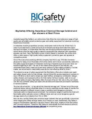 Big Safety Offering Hazardous Chemical Storage Cabinet and 
Eye showers at Best Prices 
Australia based Big Safety is an online store that offers the most extensive range of high 
quality and affordably priced protective gear and safety equipment for industries involving 
hazardous processes. 
In industries involving hazardous process, employees work at the risk of their lives. In 
order to provide them a conducive work environment and keep them safe from harm 
during an accident, it is imperative that they use the right protective equipment. Not many 
online stores offer the high quality protective equipment that industries with hazardous 
process can trust. Here, Big Safety comes to help. Based in Australia, the online store 
offers a wide range of high quality safety equipment, protective gear and apparel at 
competitive prices. 
One of the executives working with the company has this to say, “We take immense 
pleasure for being one of Australia’s first online stores and to have successfully catered to 
the safety equipment needs of industries involving in hazardous process ever since our 
humble beginning in 2001. As one of the oldest online players in the industry, we 
understand that client’s need quick and easy solutions to their safety problems. For that 
matter, we strive hard to make safety easy and a cost effective affair for them.” 
The extensive range of safety equipment that Big Safety offers also includes eye wash 
and safety shower units for that ultimate, vital and direct life saving response to workers in 
need. Whether a client wants simple eye wash bottles, emergency combination deluge 
safety showers and eyewash units or for that matter, full face nozzles, walk on or pull 
activated safety showers, Big Safety offers the best of the lot. Not only in this, but clients 
can also buy portable safety eye wash units and drench hoses that are ideal for worksites 
in remote locations. 
The executive had this to say about the chemical storage unit, “We are one of the most 
preferred stores online in Australia when it comes to supplying a wide range of Justrite fire 
resistant cabinets in different sizes to keep a workforce and dangerous corrosive 
chemicals safe in a hazardous environment. Our extensive range of Justrite chemical and 
flammable safety cabinets comes in different sizes and can cover dangerous goods 
storage needs of an industry from 15L to 350L.” 
Not only this, but Big Safety also provides larger cabinets that are specifically customized 
while keeping the safety storage needs of an industry in mind. Additionally, Big Safety’s 
range of Polyethylene cabinets is ideal for Phenol, Nitric Acid, Sulphuric Acid and others 
with corrosive vapours. Therefore, Big Safety is undoubtedly the best resource online to 
buy hazardous chemical storage cabinets at competitive prices. 
 