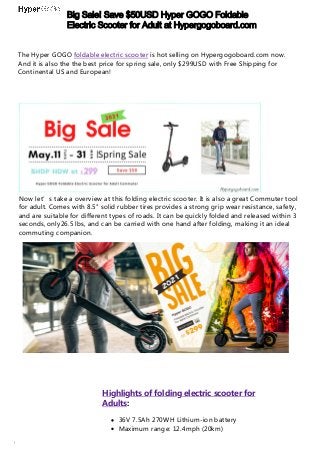 Big Sale! Save $50USD Hyper GOGO Foldable
Electric Scooter for Adult at Hypergogoboard.com
https://hypergogoboard.com/products/folding-e-scooter-8-5-off-road-fodable-electric-commuter-scooter-for-and-adults
The Hyper GOGO foldable electric scooter is hot selling on Hypergogoboard.com now.
And it is also the the best price for spring sale, only $299USD with Free Shipping for
Continental US and European!
Now let’s take a overview at this folding electric scooter. It is also a great Commuter tool
for adult. Comes with 8.5" solid rubber tires provides a strong grip wear resistance, safety,
and are suitable for different types of roads. It can be quickly folded and released within 3
seconds, only26.5 lbs, and can be carried with one hand after folding, making it an ideal
commuting companion.
Highlights of folding electric scooter for
Adults:
36V 7.5Ah 270WH Lithium-ion battery
Maximum range: 12.4mph (20km)
 