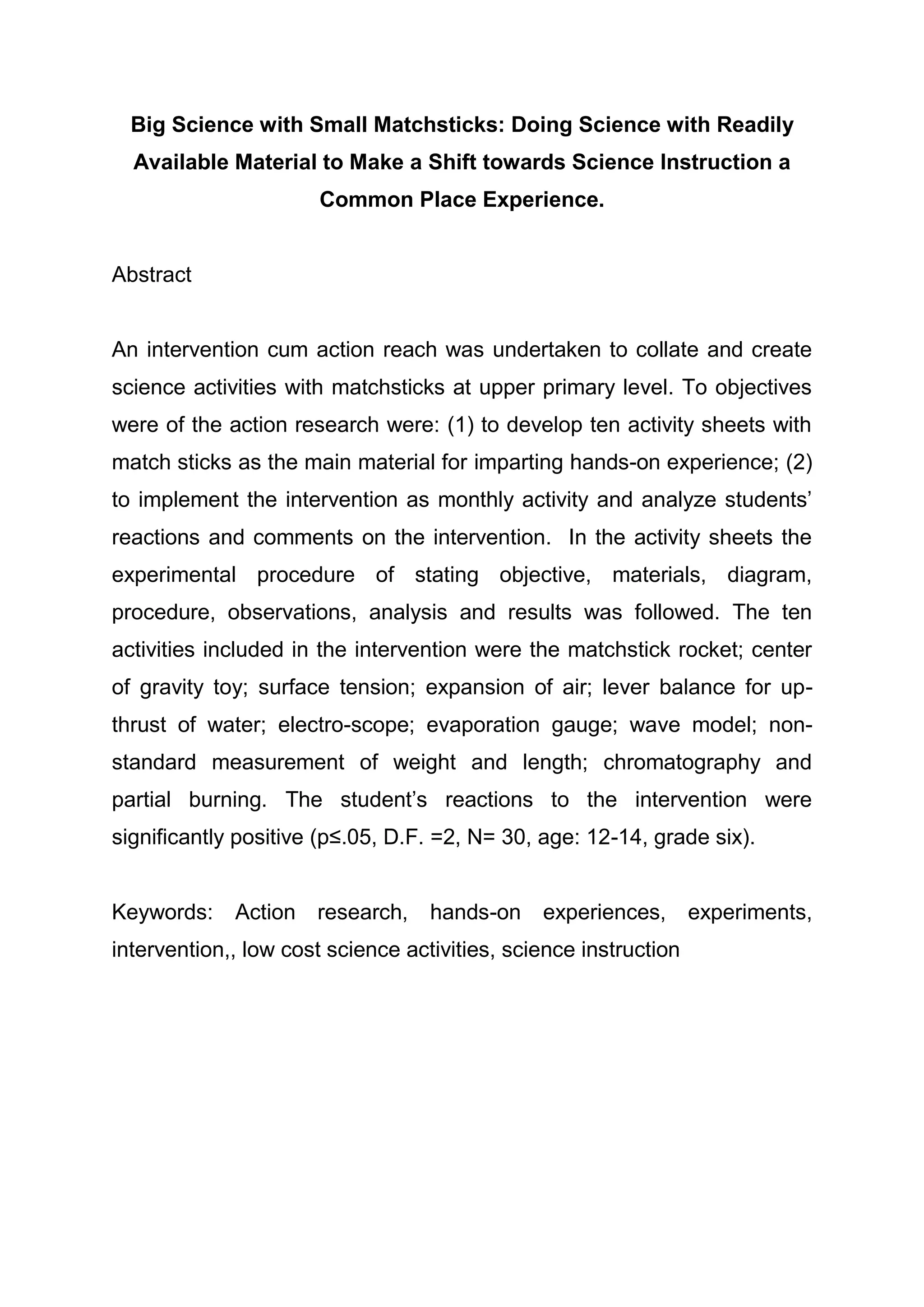 Big Science with Small Matchsticks: Doing Science with Readily
Available Material to Make a Shift towards Science Instruction a
Common Place Experience.
Abstract
An intervention cum action reach was undertaken to collate and create
science activities with matchsticks at upper primary level. To objectives
were of the action research were: (1) to develop ten activity sheets with
match sticks as the main material for imparting hands-on experience; (2)
to implement the intervention as monthly activity and analyze students’
reactions and comments on the intervention. In the activity sheets the
experimental procedure of stating objective, materials, diagram,
procedure, observations, analysis and results was followed. The ten
activities included in the intervention were the matchstick rocket; center
of gravity toy; surface tension; expansion of air; lever balance for up-
thrust of water; electro-scope; evaporation gauge; wave model; non-
standard measurement of weight and length; chromatography and
partial burning. The student’s reactions to the intervention were
significantly positive (p≤.05, D.F. =2, N= 30, age: 12-14, grade six).
Keywords: Action research, hands-on experiences, experiments,
intervention,, low cost science activities, science instruction
 