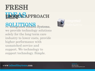 FRESH
IDEAS
At Integrated Health Systems,
we provide technology solutions
solely for the long-term care
industry to lower costs, provide
higher performance with
unmatched service and
support. We technology to
support technology. Simple.
UNIQUE APPROACHBEST
SOLUTIONS
Integrated
Health Systems
www.isihealthsytems.com
Contact Us
866.602.6100
www.isihealthsystems.com
 