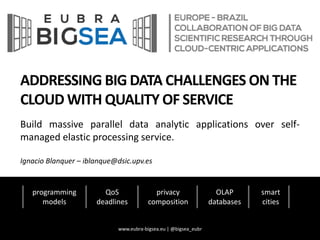 ADDRESSING BIG DATA CHALLENGES ON THE
CLOUD WITH QUALITY OF SERVICE
Build massive parallel data analytic applications over self-
managed elastic processing service.
Ignacio Blanquer – iblanque@dsic.upv.es
programming
models
QoS
deadlines
privacy
composition
OLAP
databases
smart
cities
www.eubra-bigsea.eu | @bigsea_eubr
 
