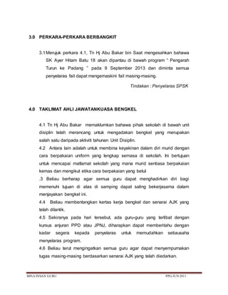 BINA INSAN GURU PPG JUN 2011
3.0 PERKARA-PERKARA BERBANGKIT
3.1Merujuk perkara 4.1, Tn Hj Abu Bakar bin Saat mengesahkan bahawa
SK Ayer Hitam Batu 18 akan dipantau di bawah program “ Pengarah
Turun ke Padang ” pada 9 September 2013 dan diminta semua
penyelaras fail dapat mengemaskini fail masing-masing.
Tindakan : Penyelaras SPSK
4.0 TAKLIMAT AHLI JAWATANKUASA BENGKEL
4.1 Tn Hj Abu Bakar memaklumkan bahawa pihak sekolah di bawah unit
disiplin telah merancang untuk mengadakan bengkel yang merupakan
salah satu daripada aktiviti tahunan Unit Disiplin.
4.2 Antara lain adalah untuk membina keyakinan dalam diri murid dengan
cara berpakaian uniform yang lengkap semasa di sekolah. Ini bertujuan
untuk mencapai matlamat sekolah yang mana murid sentiasa berpakaian
kemas dan mengikut etika cara berpakaian yang betul
.3 Beliau berharap agar semua guru dapat menghadirkan diri bagi
memenuhi tujuan di atas di samping dapat saling bekerjasama dalam
menjayakan bengkel ini.
4.4 Beliau membentangkan kertas kerja bengkel dan senarai AJK yang
telah dilantik.
4.5 Sekiranya pada hari tersebut, ada guru-guru yang terlibat dengan
kursus anjuran PPD atau JPNJ, diharapkan dapat memberitahu dengan
kadar segera kepada penyelaras untuk memudahkan setiausaha
menyelaras program.
4.6 Beliau terut mengingatkan semua guru agar dapat menyempurnakan
tugas masing-masing berdasarkan senarai AJK yang telah diedarkan.
 