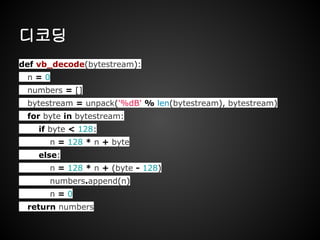 디코딩
def vb_decode(bytestream):
n = 0
numbers = []
bytestream = unpack('%dB' % len(bytestream), bytestream)
for byte in bytestream:
if byte < 128:
n = 128 * n + byte
else:
n = 128 * n + (byte - 128)
numbers.append(n)
n = 0
return numbers
 
