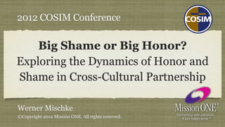 2012 COSIM Conference

    Big Shame or Big Honor?
Exploring the Dynamics of Honor and
Shame in Cross-Cultural Partnership

Werner Mischke
©Copyright 2012 Mission ONE. All rights reserved.
 