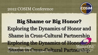 2012 COSIM Conference


     Big Shame or Big Honor?
Exploring the Dynamics of Honor and
Shame in Cross-Cultural Partnership
Exploring the Dynamics of Honor and
Werner Mischke
Shame in Cross-Cultural Partnership
©Copyright 2012 Mission ONE. All rights reserved.
 
