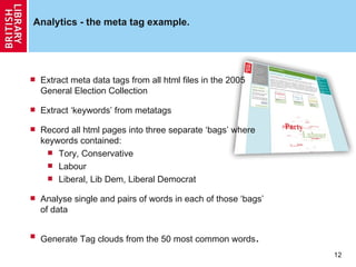 Analytics - the meta tag example. Extract meta data tags from all html files in the 2005 General Election Collection Extract ‘keywords’ from metatags Record all html pages into three separate ‘bags’ where keywords contained: Tory, Conservative Labour Liberal, Lib Dem, Liberal Democrat Analyse single and pairs of words in each of those ‘bags’ of data Generate Tag clouds from the 50 most common words . 