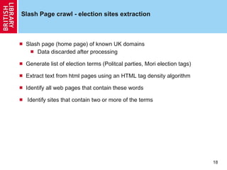 Slash Page crawl - election sites extraction Slash page (home page) of known UK domains Data discarded after processing Generate list of election terms (Politcal parties, Mori election tags)  Extract text from html pages using an HTML tag density algorithm Identify all web pages that contain these words Identify sites that contain two or more of the terms 