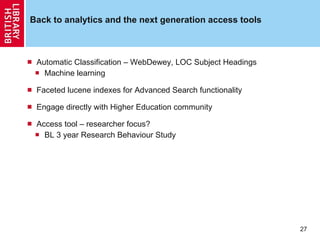 Back to analytics and the next generation access tools Automatic Classification – WebDewey, LOC Subject Headings Machine learning Faceted lucene indexes for Advanced Search functionality Engage directly with Higher Education community Access tool – researcher focus? BL 3 year Research Behaviour Study 