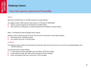 Hadoop Users Yahoo! More than 100,000 CPUs in >25,000 computers running Hadoop Our biggest cluster: 4000 nodes (2*4cpu boxes w 4*1TB disk & 16GB RAM) Used to support research for Ad Systems and Web Search Also used to do scaling tests to support development of Hadoop on larger clusters Baidu - the leading Chinese language search engine Hadoop used to analyze the log of search and do some mining work on web page database We handle about  3000TB per week Our clusters vary from 10 to 500 nodes Facebook Use Hadoop to store copies of internal log and dimension data sources and use it as a source for reporting/analytics and machine learning. Currently we have 2 major clusters: A 1100-machine cluster with 8800 cores and about 12 PB raw storage. A 300-machine cluster with 2400 cores and about 3 PB raw storage. Each (commodity) node has 8 cores and 12 TB of storage. http://wiki.apache.org/hadoop/PoweredBy 