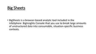 Big Sheets
• BigSheets is a browser-based analytic tool included in the
InfoSphere BigInsights Console that you use to break large amounts
of unstructured data into consumable, situation-specific business
contexts.
 