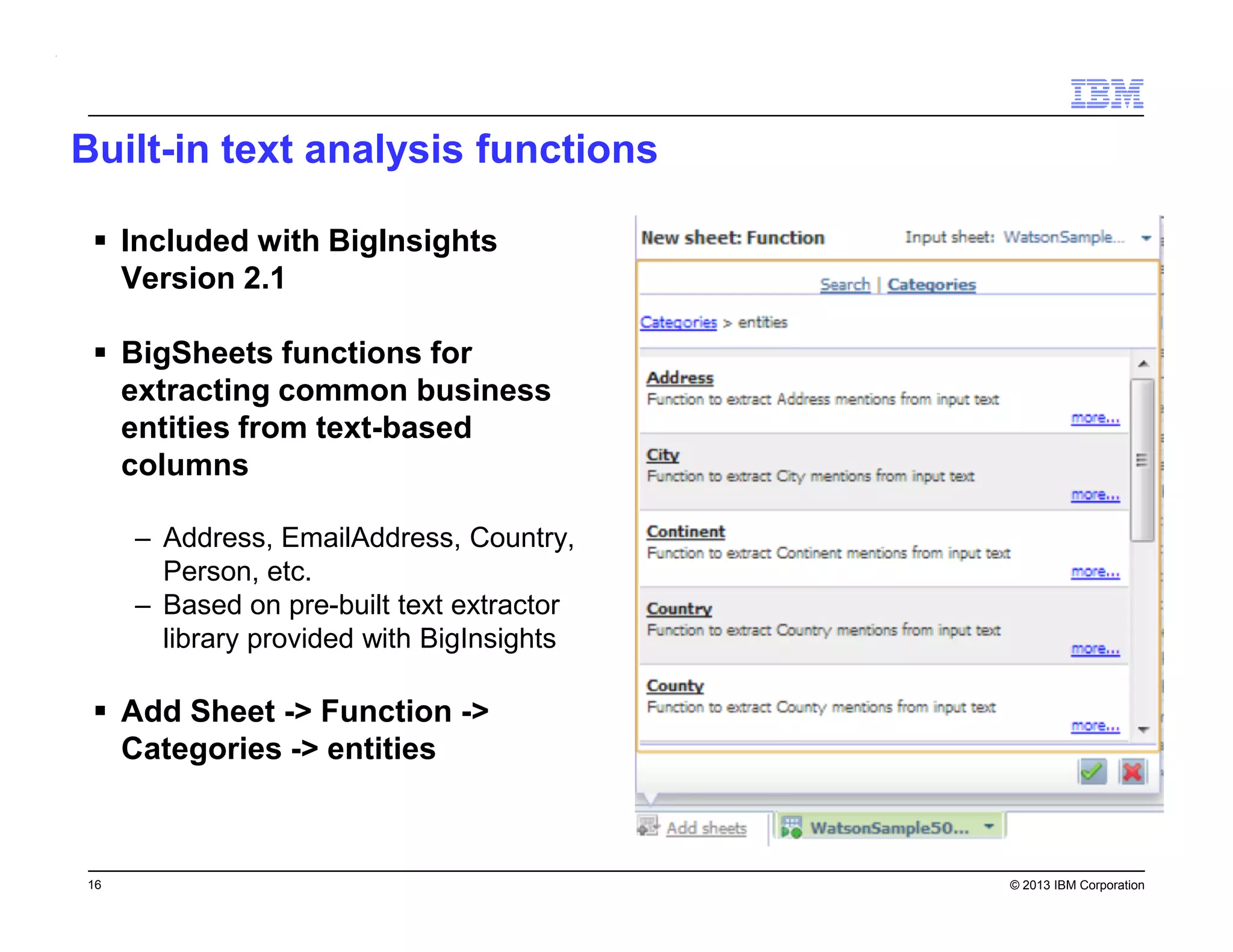 Built-in text analysis functions
Included with BigInsights
Version 2.1
BigSheets functions for
extracting common business
entities from text-based
columns
– Address, EmailAddress, Country,
Person, etc.
– Based on pre-built text extractor
library provided with BigInsights

Add Sheet -> Function ->
Categories -> entities

16

© 2013 IBM Corporation

 