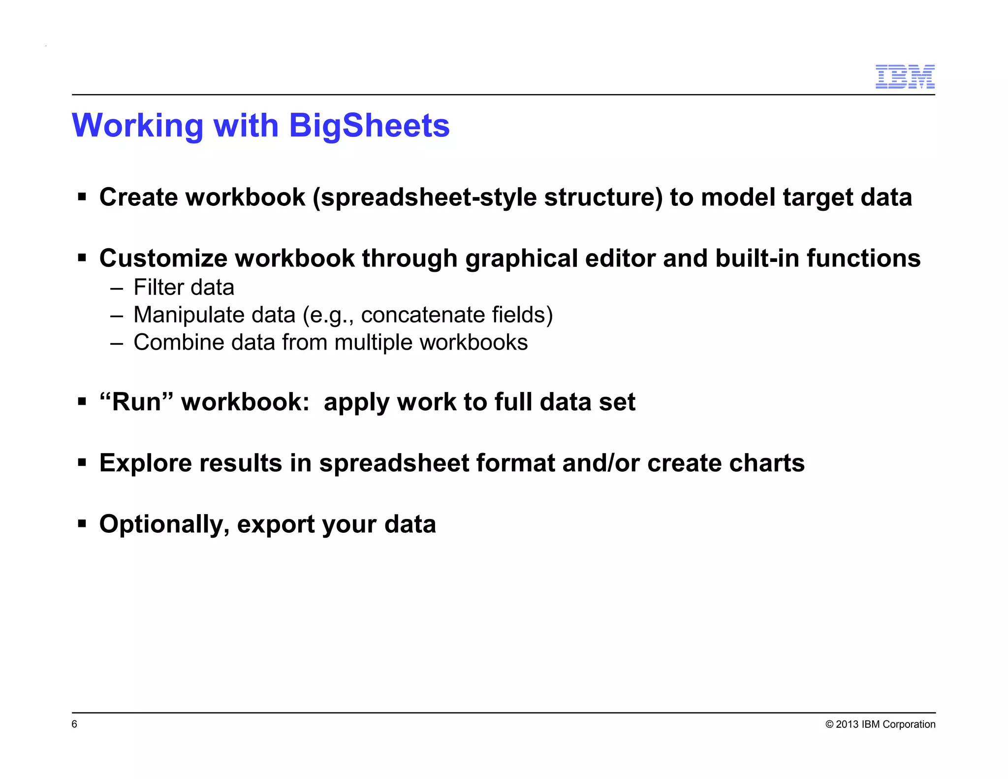 Working with BigSheets
Create workbook (spreadsheet-style structure) to model target data
Customize workbook through graphical editor and built-in functions
– Filter data
– Manipulate data (e.g., concatenate fields)
– Combine data from multiple workbooks

“Run” workbook: apply work to full data set
Explore results in spreadsheet format and/or create charts
Optionally, export your data

6

© 2013 IBM Corporation

 