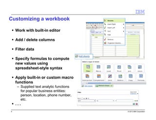 Customizing a workbook
Work with built-in editor
Add / delete columns
Filter data
Specify formulas to compute
new values using
spreadsheet-style syntax
Apply built-in or custom macro
functions
– Supplied text analytic functions
for popular business entities:
person, location, phone number,
etc.

...
9

© 2013 IBM Corporation

 