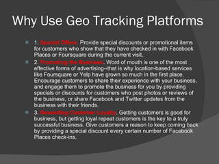 Why Use Geo Tracking Platforms 1.  Special Offers .  Provide special discounts or promotional items for customers who show that they have checked in with Facebook Places or Foursquare during the current visit.  2.  Promoting the Business . Word of mouth is one of the most effective forms of advertising--that is why location-based services like Foursquare or Yelp have grown so much in the first place. Encourage customers to share their experience with your business, and engage them to promote the business for you by providing specials or discounts for customers who post photos or reviews of the business, or share Facebook and Twitter updates from the business with their friends. 3.  Rewarding Customer Loyalty . Getting customers is good for business, but getting loyal repeat customers is the key to a truly successful business. Give customers a reason to keep coming back by providing a special discount every certain number of Facebook Places check-ins.  