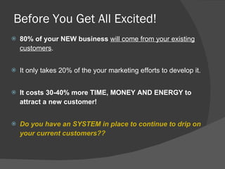 Before You Get All Excited! 80% of your NEW business   will come from your existing customers .  It only takes 20% of the your marketing efforts to develop it. It costs 30-40% more TIME, MONEY AND ENERGY to attract a new customer! Do you have an SYSTEM in place to continue to drip on your current customers?? 