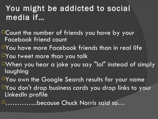 You might be addicted to social media if… Count the number of friends you have by your Facebook friend count  You have more Facebook friends than in real life  You tweet more than you talk  When you hear a joke you say "lol" instead of simply laughing  You own the Google Search results for your name You don't drop business cards you drop links to your LinkedIn profile  ………… ..because Chuck Norris said so… 