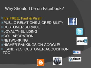 Why Should I be on Facebook? It’s FREE, Fast & Viral! PUBLIC RELATIONS & CREDIBILITY CUSTOMER SERVICE LOYALTY-BUILDING COLLABORATION NETWORKING HIGHER RANKINGS ON GOOGLE! … AND YES, CUSTOMER ACQUISITION, TOO. 