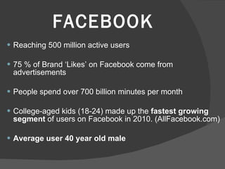 FACEBOOK Reaching 500 million active users  75 % of Brand ‘Likes’ on Facebook come from advertisements People spend over 700 billion minutes per month College-aged kids (18-24) made up the  fastest growing segment  of users on Facebook in 2010. (AllFacebook.com) Average user 40 year old male 