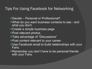 Tips For Using Facebook for Networking Decide – Personal or Professional?  What do you want business contacts to see - and what you don't.  Create a simple business page. Post relevant photos. Take advantage of “Discussions” Post content relevant to your career.  Use Facebook email to build relationships with your Fans.  Remember you don’t have to be personal friends with your Fans.  