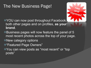 The New Business Page! YOU can now post throughout Facebook, on both other pages and on profiles,  as your brand . Business pages will now feature the panel of 5 most recent photos across the top of your page. New category options  “ Featured Page Owners” You can view posts as “most recent” or “top posts” 