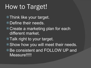 How to Target! Think like your target. Define their needs. Create a marketing plan for each different market. Talk right to your target. Show how you will meet their needs. Be consistent and FOLLOW UP and Measure!!!!! 
