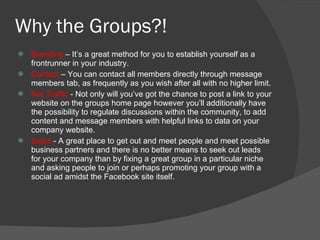 Why the Groups?! Branding  – It’s a great method for you to establish yourself as a frontrunner in your industry. Contact  – You can contact all members directly through message members tab, as frequently as you wish after all with no higher limit. Net Traffic  - Not only will you’ve got the chance to post a link to your website on the groups home page however you’ll additionally have the possibility to regulate discussions within the community, to add content and message members with helpful links to data on your company website. Sales  - A great place to get out and meet people and meet possible business partners and there is no better means to seek out leads for your company than by fixing a great group in a particular niche and asking people to join or perhaps promoting your group with a social ad amidst the Facebook site itself. 